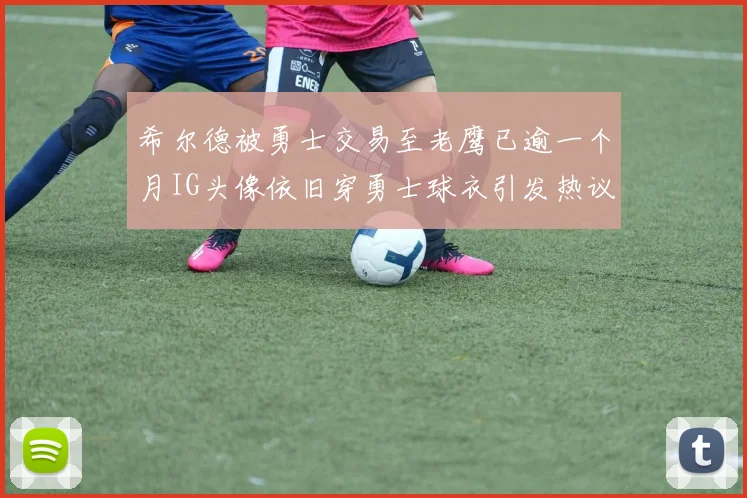 希尔德被勇士交易至老鹰已逾一个月IG头像依旧穿勇士球衣引发热议