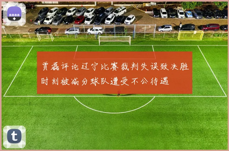 贾磊评论辽宁比赛裁判失误致决胜时刻被减分球队遭受不公待遇