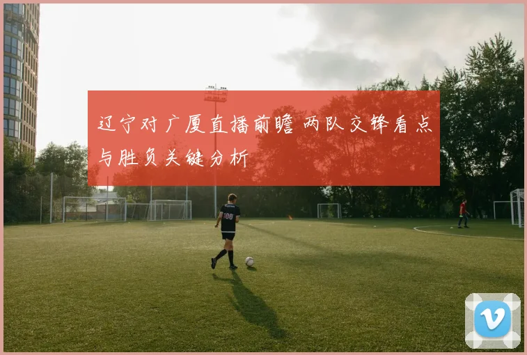 辽宁对广厦直播前瞻 两队交锋看点与胜负关键分析