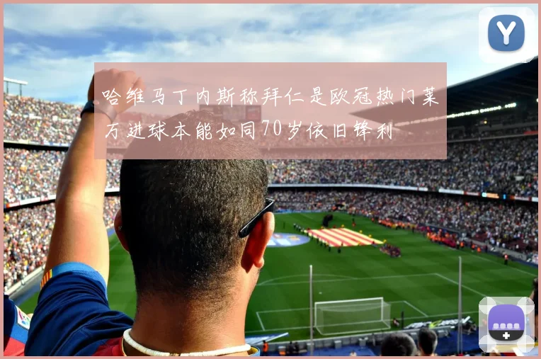 哈维马丁内斯称拜仁是欧冠热门莱万进球本能如同70岁依旧锋利