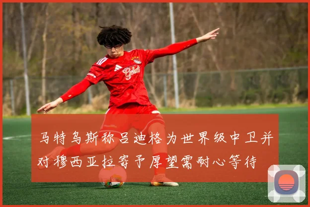 马特乌斯称吕迪格为世界级中卫并对穆西亚拉寄予厚望需耐心等待