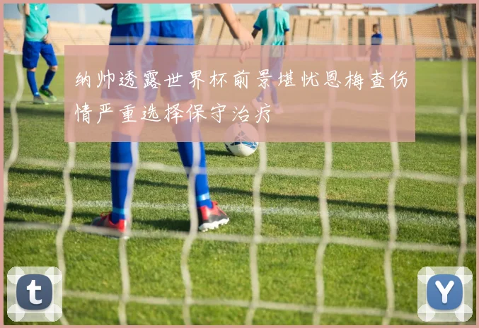 纳帅透露世界杯前景堪忧恩梅查伤情严重选择保守治疗
